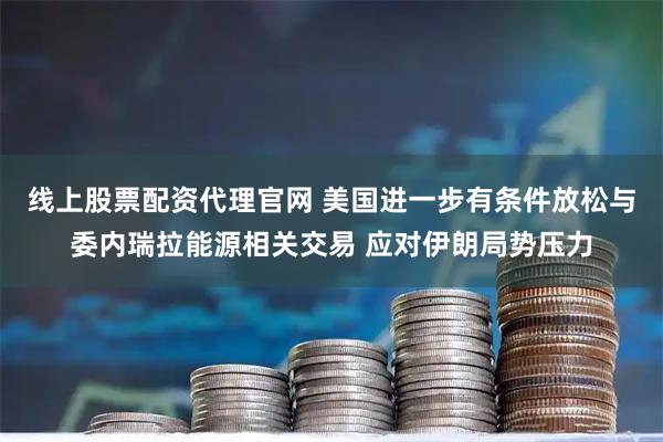 线上股票配资代理官网 美国进一步有条件放松与委内瑞拉能源相关交易 应对伊朗局势压力