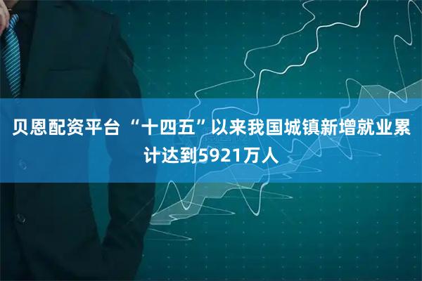 贝恩配资平台 “十四五”以来我国城镇新增就业累计达到5921万人