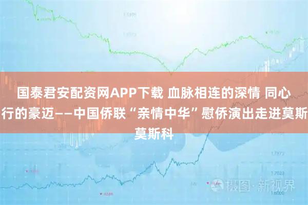 国泰君安配资网APP下载 血脉相连的深情 同心同行的豪迈——中国侨联“亲情中华”慰侨演出走进莫斯科