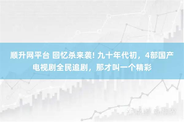 顺升网平台 回忆杀来袭! 九十年代初,4部国产电视剧全民追剧,那才叫一个精彩