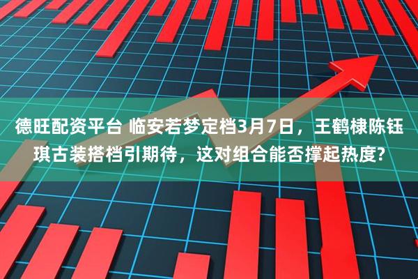 德旺配资平台 临安若梦定档3月7日，王鹤棣陈钰琪古装搭档引期待，这对组合能否撑起热度?