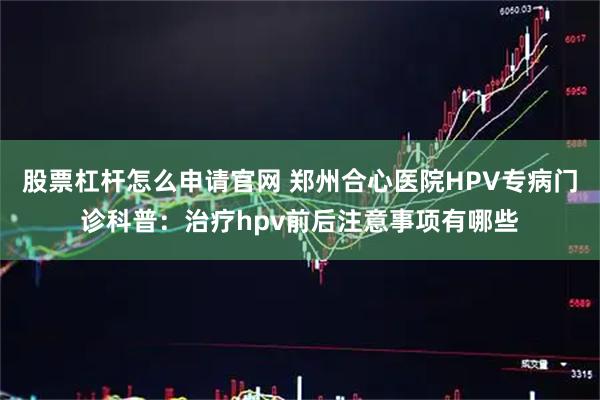股票杠杆怎么申请官网 郑州合心医院HPV专病门诊科普：治疗hpv前后注意事项有哪些
