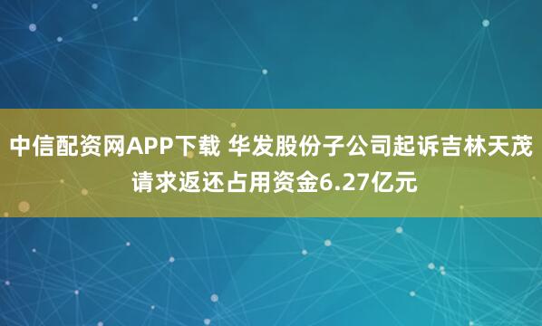 中信配资网APP下载 华发股份子公司起诉吉林天茂 请求返还占用资金6.27亿元