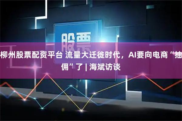 柳州股票配资平台 流量大迁徙时代，AI要向电商“抽佣”了 | 海斌访谈