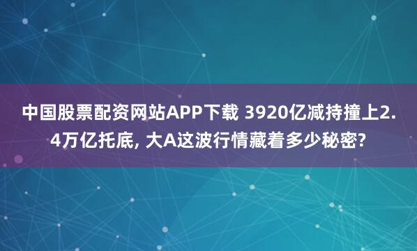 中国股票配资网站APP下载 3920亿减持撞上2.4万亿托底, 大A这波行情藏着多少秘密?
