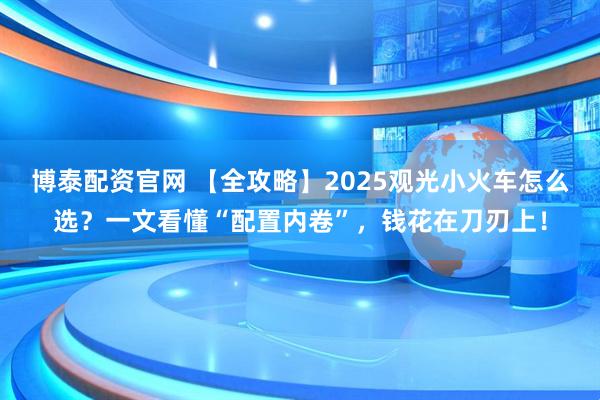 博泰配资官网 【全攻略】2025观光小火车怎么选？一文看懂“配置内卷”，钱花在刀刃上！