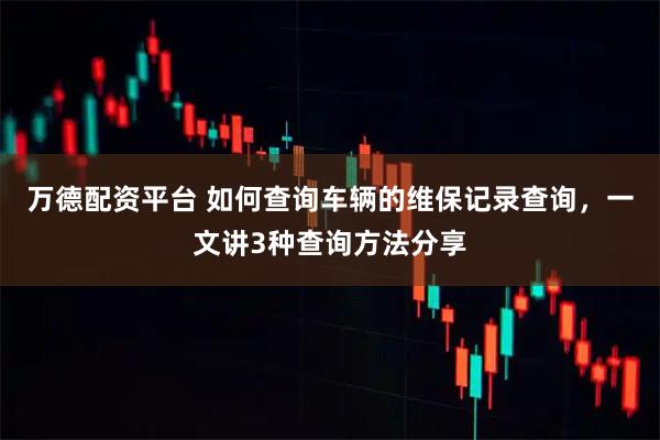 万德配资平台 如何查询车辆的维保记录查询,一文讲3种查询方法分享