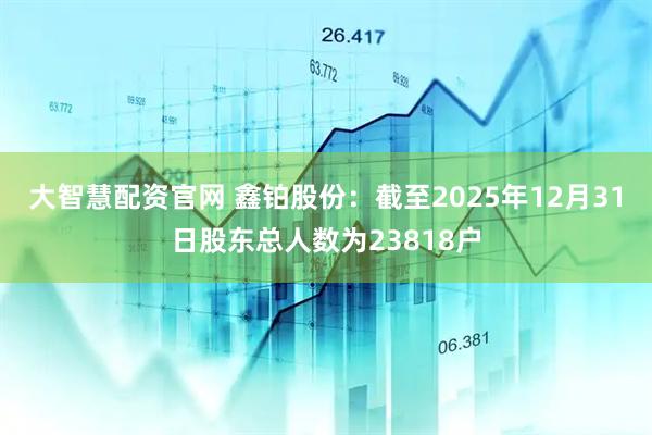 大智慧配资官网 鑫铂股份：截至2025年12月31日股东总人数为23818户