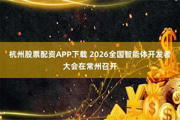 杭州股票配资APP下载 2026全国智能体开发者大会在常州召开
