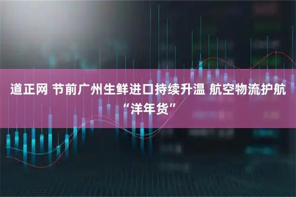 道正网 节前广州生鲜进口持续升温 航空物流护航“洋年货”
