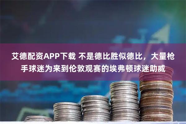 艾德配资APP下载 不是德比胜似德比，大量枪手球迷为来到伦敦观赛的埃弗顿球迷助威
