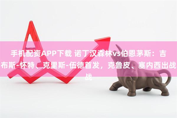 手机配资APP下载 诺丁汉森林vs伯恩茅斯：吉布斯-怀特、克里斯-伍德首发，克鲁皮、塞内西出战